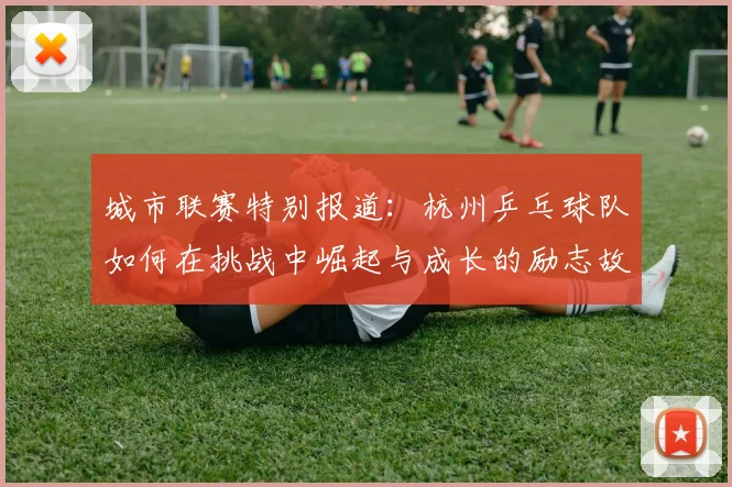 城市联赛特别报道：杭州乒乓球队如何在挑战中崛起与成长的励志故事